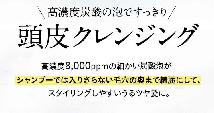 ?濃度炭酸の泡ですっきり頭?クレンジング　?濃度8,000ppmの細かい炭酸泡がシャンプーでは?りきらない??の奥まで綺麗にして、スタイリングしやすいうるツヤ髪に。
