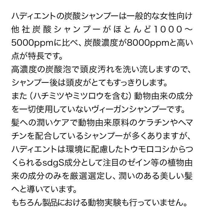 ハディエントの炭酸シャンプーは一般的な女性向け他社炭酸シャンプーがほとんど1000～5000ppmに比べ、炭酸濃度が8000ppmと高い点が特長です。高濃度の炭酸泡で頭皮汚れを洗い流しますので、シャンプー後は頭皮がとてもすっきりします。また（ハチミツやミツロウを含む）動物由来の成分を一切使用していないヴィーガンシャンプーです。髪への潤いケアで動物由来原料のケラチンやヘマチンを配合しているシャンプーが多くありますが、ハディエントは環境に配慮したトウモロコシからつくられるsdgS成分として注目のゼイン等の植物由来の成分のみを厳選選定し、潤いのある美しい髪へと導いています。もちろん製品における動物実験も行っていません。　(参考）ケラチン・ヘマチンについて全てではないですが、一般的に流通している原料として下記が挙げられます。血液は特にあまりキレイな内容でもないので、ご参考までに・・・(もちろん植物由来の原料もあります）・ケラチン⇒羊毛か水鳥の羽　由来・ヘマチン⇒動物（飼育牛や豚）の新鮮な血液　由来