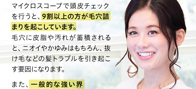 マイクロスコープで頭皮チェックを行うと、9割以上の方が毛穴詰まりを起こしています。毛穴に皮脂や汚れが蓄積されると、ニオイやかゆみはもちろん、抜け毛などの髪トラブルを引き起こす要因になります。美肌・美髪専門店「ティナロッサ」代表。美容業界25年、延べ5万人以上もの肌や髪の施術やアドバイスを行う。TV、雑誌、各種メディア出演、監修や講演等、様々な方法で正しいスキンケアやヘアケアの普及に努める。