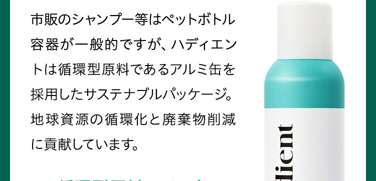市販のシャンプー等はペットボトル容器が一般的ですが、ハディエントは循環型原料であるアルミ缶を採用したサステナブルパッケージ。地球資源の循環化と廃棄物削減に貢献しています。
