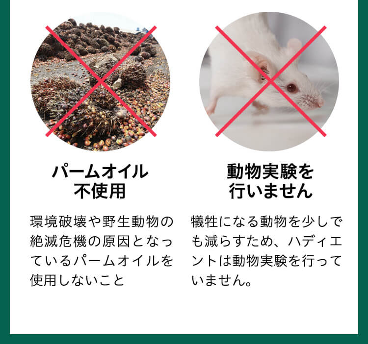 パームオイル不使用　環境破壊や野生動物の絶滅危機の原因となっているパームオイルを使用しないこと 動物実験を行いません　犠牲になる動物を少しでも減らすため、ハディエントは動物実験を行っていません。