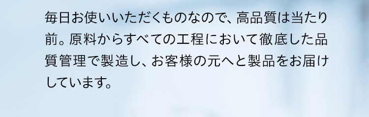 毎日お使いいただくものなので、高品質は当たり前。原料からすべての工程において徹底した品質管理で製造し、お客様の元へと製品をお届けしています。