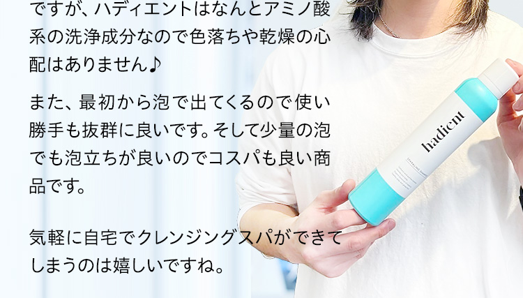ですが、ハディエントはなんとアミノ酸系の洗浄成分なので色落ちや乾燥の心配はありません♪気軽に自宅でクレンジングスパができてしまうのは嬉しいですね。