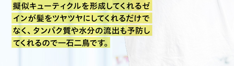 擬似キューティクルを形成してくれるゼインが髪をツヤツヤにしてくれるだけでなく、タンパク質や水分の流出も予防してくれるので一石二鳥です。
