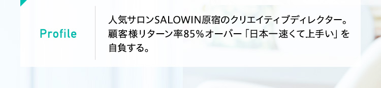 Profile
 人気サロンSALOWIN原宿のクリエイティブディレクター。顧客様リターン率85％オーバー「日本一速くて上手い」を自負する。