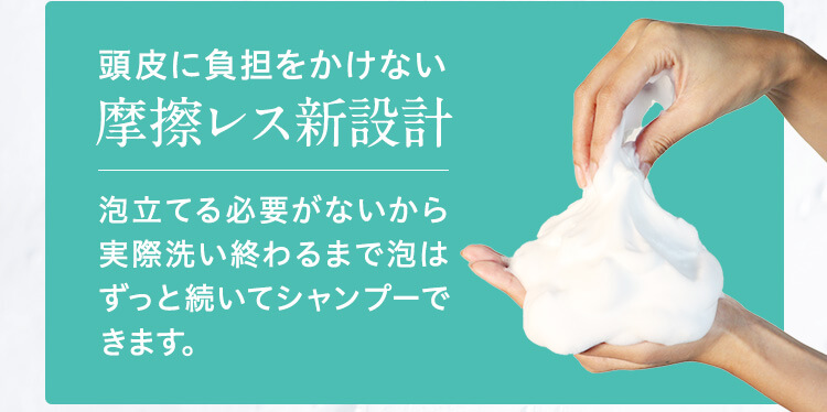 頭皮に負担をかけない摩擦レス新設計　泡立てる必要がないから実際洗い終わるまで泡はずっと続いてシャンプーできます。