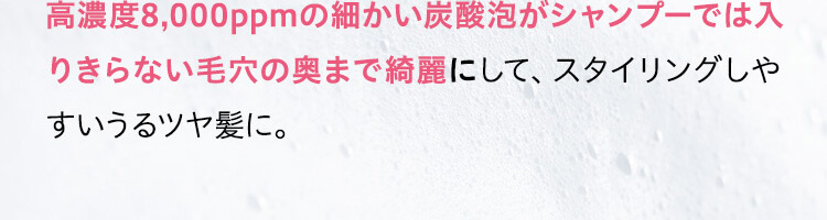 高濃度8,000ppmの細かい炭酸泡がシャンプーでは入りきらない毛穴の奥まで綺麗にして、スタイリングしやすいうるツヤ髪に。